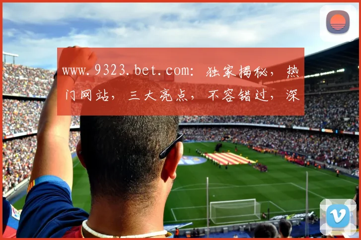 www.9323.bet.com：独家揭秘，热门网站，三大亮点，不容错过，深度解析