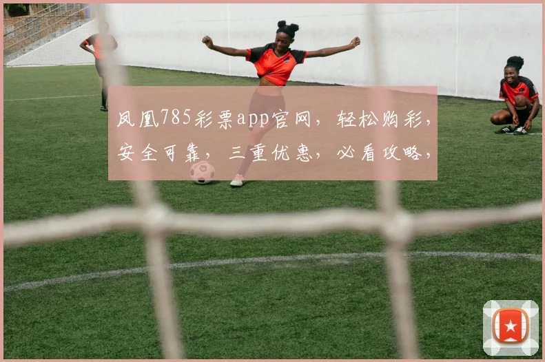 凤凰785彩票app官网，轻松购彩，安全可靠，三重优惠，必看攻略，不容错过